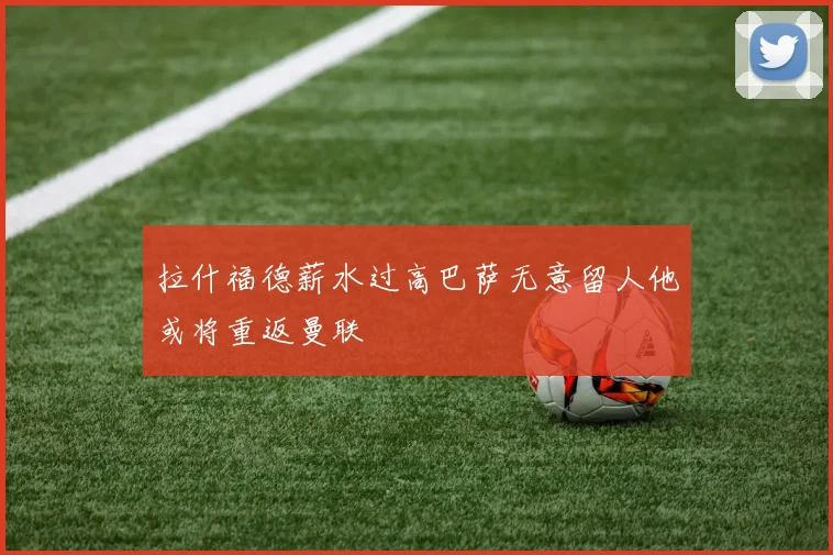 拉什福德薪水过高巴萨无意留人他或将重返曼联