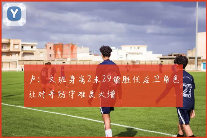 卢：文班身高2米29能胜任后卫角色让对手防守难度大增