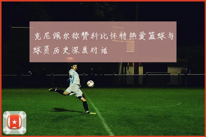 克尼佩尔称赞科比怀特热爱篮球与球员历史深度对话