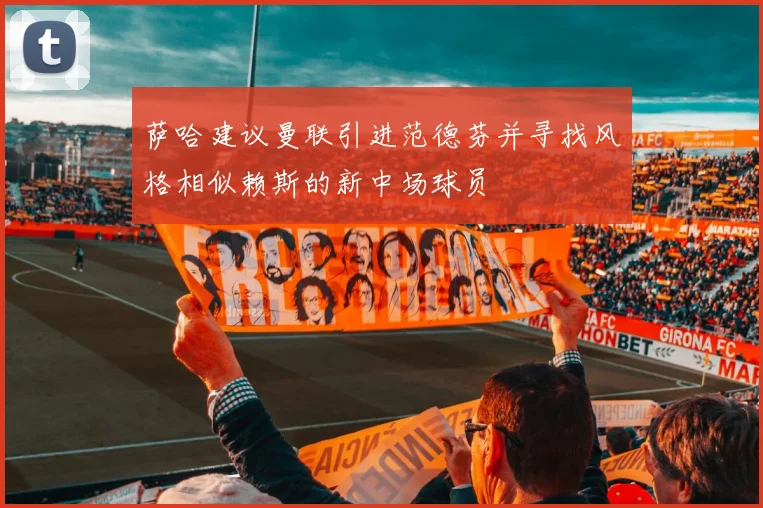萨哈建议曼联引进范德芬并寻找风格相似赖斯的新中场球员