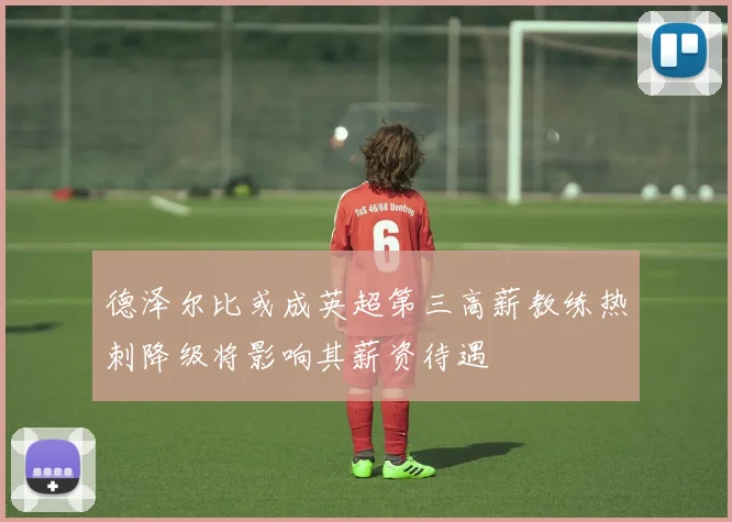 德泽尔比或成英超第三高薪教练热刺降级将影响其薪资待遇