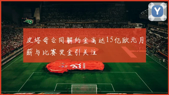 皮塔奇合同解约金高达15亿欧元月薪与比赛奖金引关注