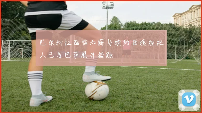 巴尔科拉面临加薪与续约困境经纪人已与巴萨展开接触