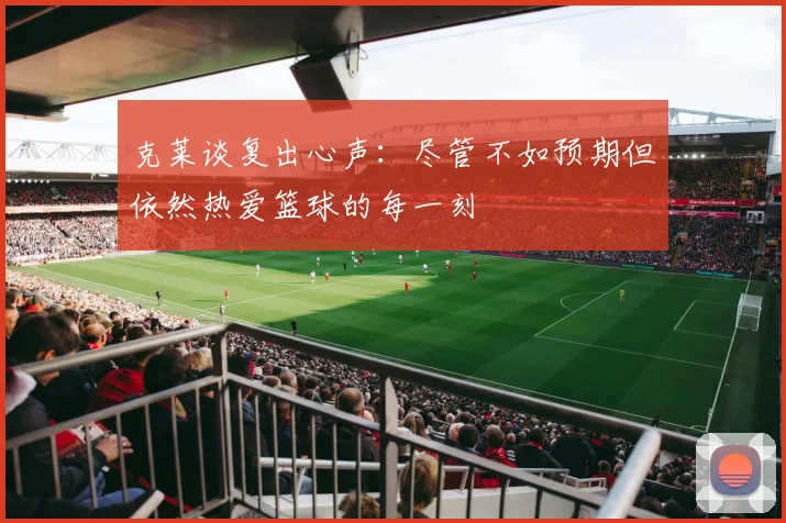 克莱谈复出心声：尽管不如预期但依然热爱篮球的每一刻