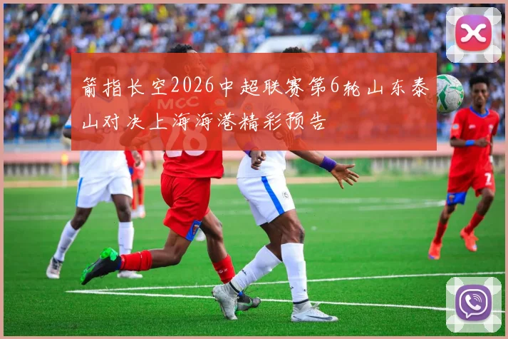 箭指长空2026中超联赛第6轮山东泰山对决上海海港精彩预告