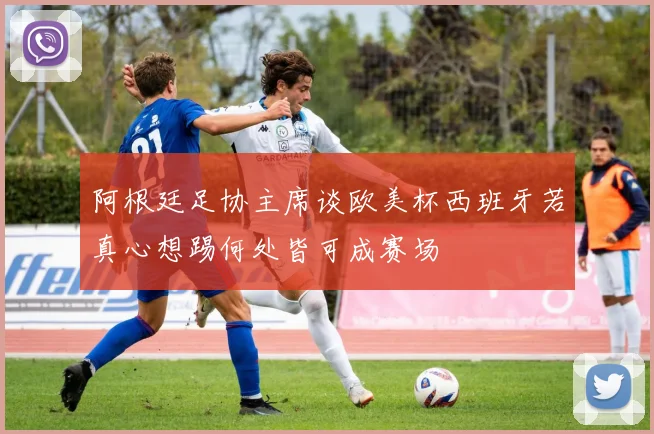 阿根廷足协主席谈欧美杯西班牙若真心想踢何处皆可成赛场