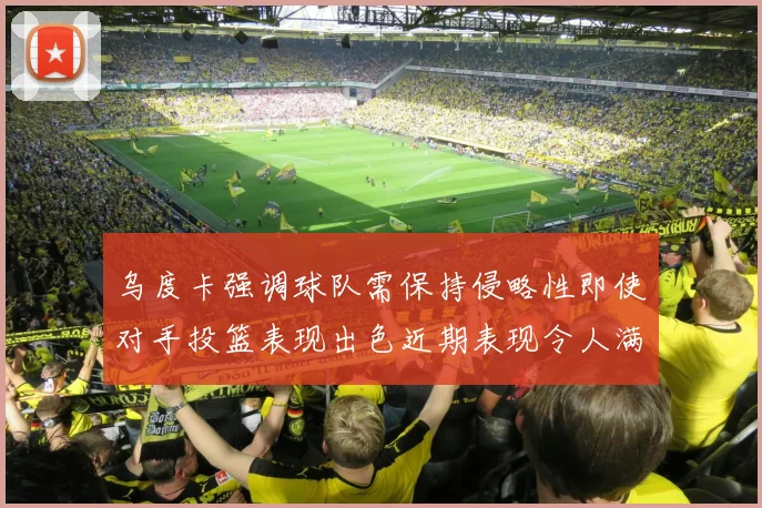 乌度卡强调球队需保持侵略性即使对手投篮表现出色近期表现令人满意