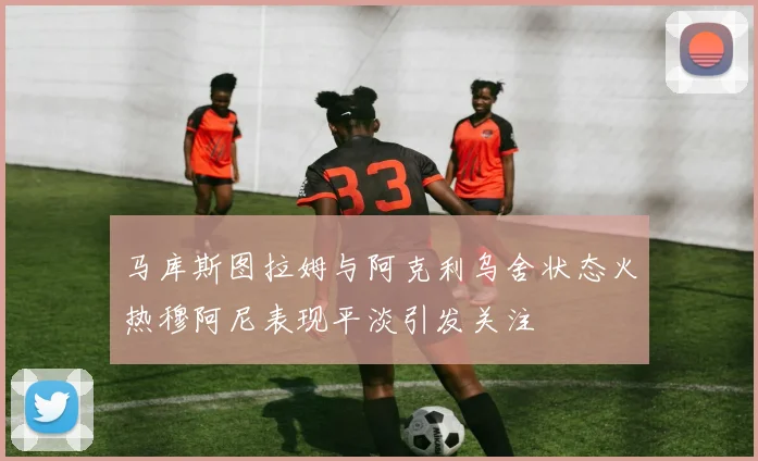 马库斯图拉姆与阿克利乌舍状态火热穆阿尼表现平淡引发关注