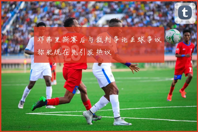 邓弗里斯赛后与裁判争论丢球争议称犯规在先引发热议